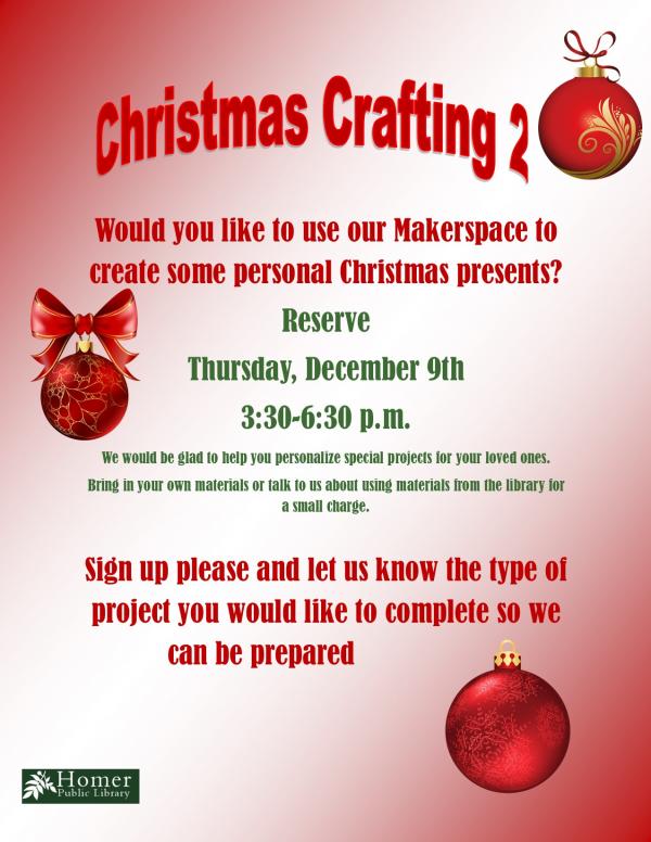 Christmas Crafting 2, Thursday, December 9th at 3:30pm-6:30pm, Would you like to use our Makerspace to create some personal Christmas presents? We would be glad to help you personalize special projects for your loved ones. Bring in your own materials or talk to us about using materials from the library for a small charge.  Sign up please and let us know the type of project you would like to complete so we can be prepared.