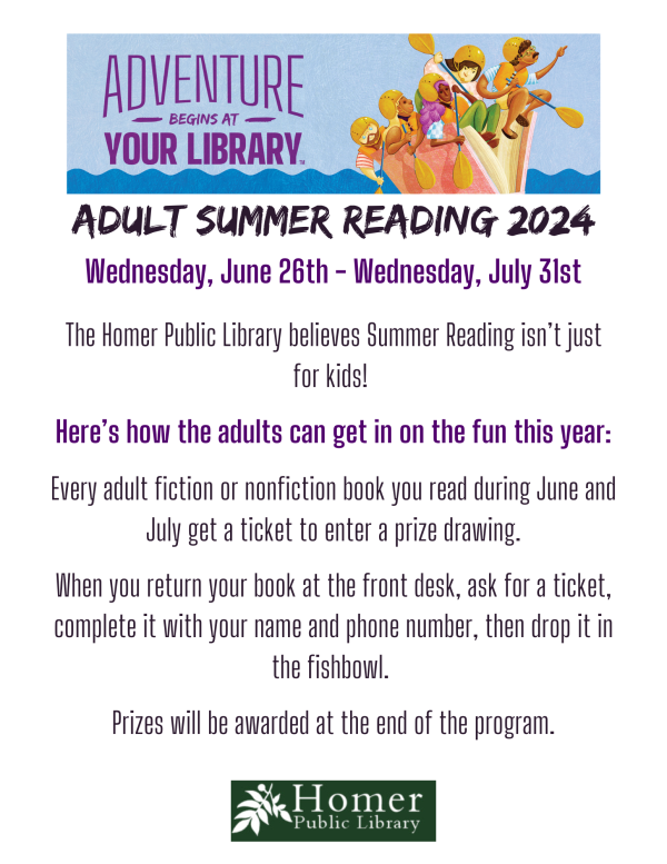 Adult Summer Reading 2024 - Wednesday, June 26th-Wednesday, July 31st - The Homer Public Library believes Summer Reading isn’t just for kids!   Here’s how the adults can get in on the fun this year:  Every adult fiction or nonfiction book you read during June and July get a ticket to enter a prize drawing.  When you return your book at the front desk, ask for a ticket, complete it with your name and phone number, then drop it in the fishbowl.   Prizes will be awarded at the end of the program.