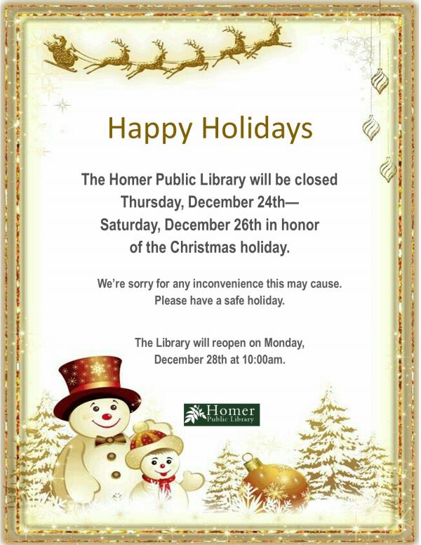 The Homer Public Library will be closed Thursday, December 24th-Saturday, December 26th in honor of the Christmas holiday. We're sorry for any inconvenience this may cause. Please have a safe holiday. The Library will reopen on Monday, December 28th at 10am.