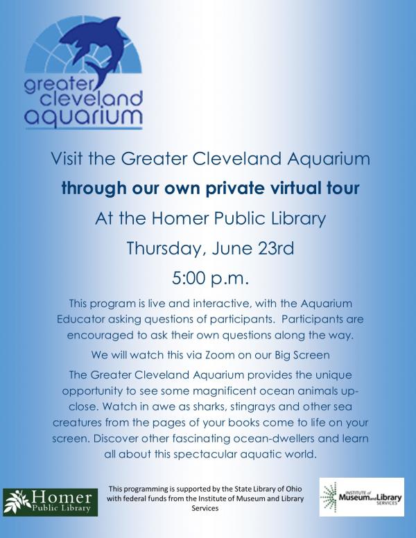 Visit the Greater Cleveland Aquarium through our own private virtual tour At the Homer Public Library Thursday, June 23rd 5:00 p.m. This program is live and interactive, with the Aquarium Educator asking questions of participants.  Participants are encouraged to ask their own questions along the way.  We will watch this via Zoom on our Big Screen The Greater Cleveland Aquarium provides the unique opportunity to see some magnificent ocean animals up-close. Watch in awe as sharks, stingrays and other sea creatures from the pages of your books come to life on your screen. Discover other fascinating ocean-dwellers and learn all about this spectacular aquatic world. 