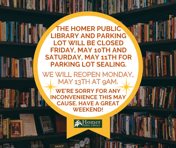 The Homer Public Library and Parking Lot will be closed Friday May 10th and Saturday, May 11th for Parking Lot Sealing. We will reopen Monday, May 13th at 9am.  We're sorry for any inconvenience this may cause. Have a great weekend!