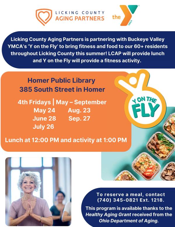 Y On The Fly - Licking County Aging Partners is partnering with Buckeye Valley YMCA's "Y on the Fly" to bring fitness and food to our 60+ residents throughout Licking County this summer! LCAP will provide lunch and Y on the Fly will provide a fitness activity. Homer Public Library 385 South Street in Homer 4th Fridays - May through September -May 24, June 28, July 26, August 23, and September 27. Lunch at 12pm and activity at 1pm. To reserve a meal, contact (740) 345-0821 Ext. 1218. This program is available thanks to the Healthy Aging Grant received from the Ohio Department of Aging.