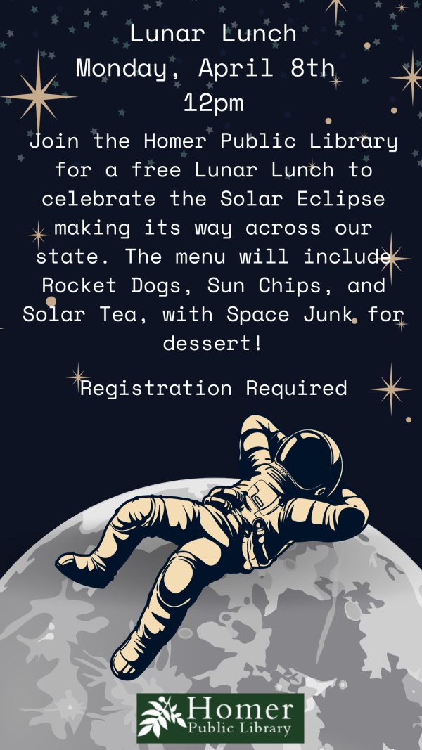 Lunar Lunch - Monday, April 8th at 12pm - Join the Homer Public Library for a free Lunar Lunch to celebrate the Solar Eclipse making its way across our state. The menu will include Rocket Dogs, Sun Chips, and Solar Tea, with Space Junk for dessert. Registration Required.