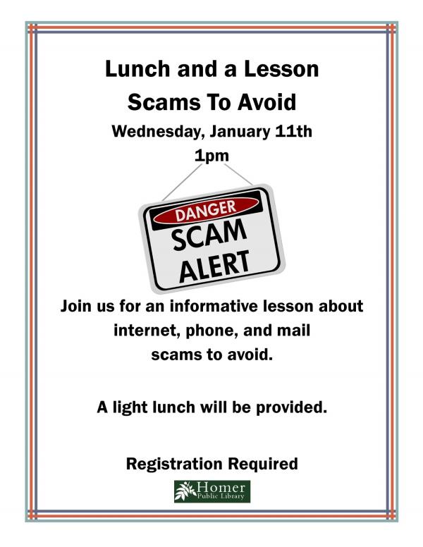 Lunch and a Lesson: Scams to Avoid - Wednesday, January 11th at 1pm. Join us for an informative lesson about internet, phone, and mail scams to avoid. A light lunch will be provided. Registration Required