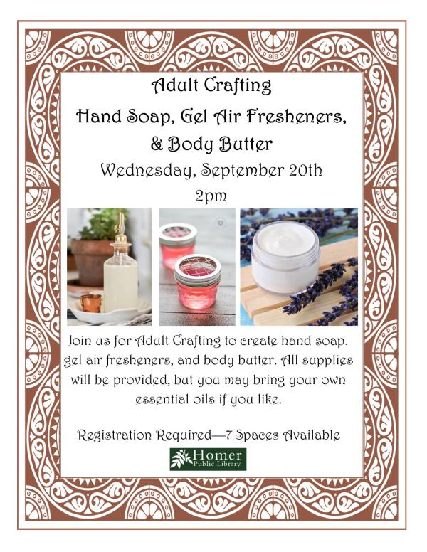 Adult Crafting - Hand Soap, Gel Air Fresheners, & Body Butter - Wednesday, September 20th at 2pm. Join us for Adult Crafting to create Hand Soap, Gel Air Fresheners, & Body Butter. All supplies will be provided, but you may bring your own essentials oils if you like. Registration Required - 7 Spaces Available