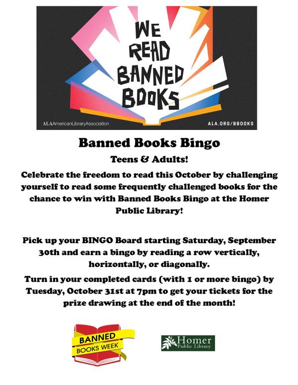 October Banned Books Bingo For Teens & Adults - Celebrate the freedom to read this October by challenging yourself to read some frequently challenged books for the chance to win with Banned Books Bingo at the Homer Public Library!  Pick up your BINGO Board starting Saturday, September 30th and earn a bingo by reading a row vertically, horizontally, or diagonally.  Turn in your completed cards (with 1 or more bingo) by Tuesday, October 31st at 7pm to get your tickets for the prize drawing at the end of the month!