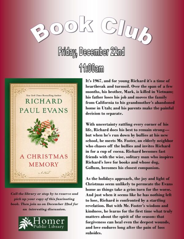 Book Club, A Christmas Memory by Richard Paul Evans - Friday, December 22nd at 11am. Call the library or stop by to reserve and pick up your copy of this fascinating book. Then join us on December 22nd for an interesting discussion.