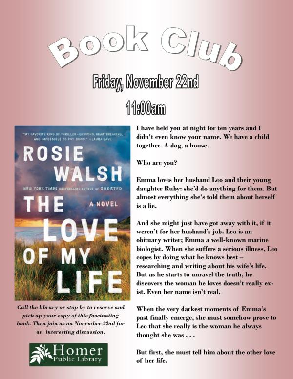 Book Club - "The Love of My Life" by Rosie Walsh - Friday, November 22nd at 11am - Call the library or stop by to reserve and pick up your copy of this fascinating book. Then join us on November 22nd for an interesting discussion. Summary: I have held you at night for ten years and I    didn't even know your name. We have a child together. A dog, a house.  Who are you?  Emma loves her husband Leo and their young daughter Ruby: she’d do anything for them. But almost everything she's told them about herself is a lie.  And she might just have got away with it, if it weren’t for her husband’s job. Leo is an          obituary writer; Emma a well-known marine biologist. When she suffers a serious illness, Leo copes by doing what he knows best –                        researching and writing about his wife’s life. But as he starts to unravel the truth, he                 discovers the woman he loves doesn’t really exist. Even her name isn’t real.  When the very darkest moments of Emma’s past finally emerge, she must somehow prove to Leo that she really is the woman he always thought she was . . .  But first, she must tell him about the other love of her life. 