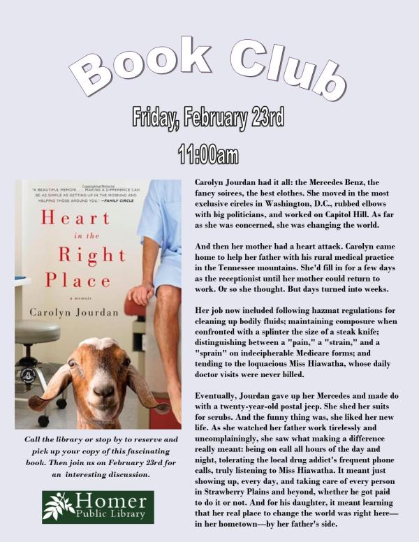 Book Club - "Heart in the Right Place" by Carolyn Jourdan - Friday, February 23rd at 11am. Call the library or stop by to reserve and pick up your copy of this fascinating book. Then join us on February 23rd for an interesting discussion.