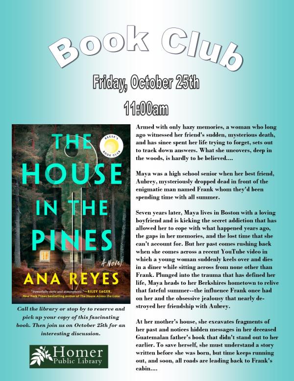 Book Club, "The House in the Pines" by Ana Reyes - Friday, October 25th at 11am - Armed with only hazy memories, a woman who long ago witnessed her friend's sudden, mysterious death, and has since spent her life trying to forget, sets out to track down answers. What she uncovers, deep in the woods, is hardly to be believed....  Maya was a high school senior when her best friend, Aubrey, mysteriously dropped dead in front of the  enigmatic man named Frank whom they'd been spending time with all summer.  Seven years later, Maya lives in Boston with a loving boyfriend and is kicking the secret addiction that has allowed her to cope with what happened years ago, the gaps in her memories, and the lost time that she can't account for. But her past comes rushing back when she comes across a recent YouTube video in which a young woman suddenly keels over and dies in a diner while sitting across from none other than Frank. Plunged into the trauma that has defined her life, Maya heads to her Berkshires hometown to relive that fateful summer--the influence Frank once had on her and the obsessive jealousy that nearly destroyed her friendship with Aubrey.  At her mother's house, she excavates fragments of her past and notices hidden messages in her deceased Guatemalan father's book that didn't stand out to her earlier. To save herself, she must understand a story written before she was born, but time keeps running out, and soon, all roads are leading back to Frank's cabin. Call the library or stop by to reserve and pick up your copy of this fascinating book.