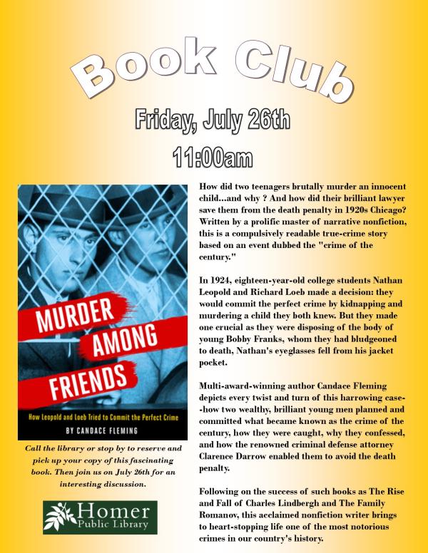 Book Club - "Murder Among Friends: How Leopold and Loeb Tried to Commit the Perfect Crime" by Candace Fleming - Friday, July 26th at 11am - How did two teenagers brutally murder an innocent child...and why ? And how did their brilliant lawyer save them from the death penalty in 1920s Chicago? Written by a prolific master of narrative nonfiction, this is a compulsively readable true-crime story based on an event dubbed the "crime of the       century."  In 1924, eighteen-year-old college students Nathan Leopold and Richard Loeb made a decision: they would commit the perfect crime by kidnapping and murdering a child they both knew. But they made one crucial as they were disposing of the body of young Bobby Franks, whom they had bludgeoned to death, Nathan's eyeglasses fell from his jacket pocket.  Multi-award-winning author Candace Fleming    depicts every twist and turn of this harrowing case--how two wealthy, brilliant young men planned and committed what became known as the crime of the century, how they were caught, why they confessed, and how the renowned criminal defense attorney Clarence Darrow enabled them to avoid the death penalty.  Following on the success of such books as The Rise and Fall of Charles Lindbergh and The Family   Romanov, this acclaimed nonfiction writer brings to heart-stopping life one of the most notorious crimes in our country's history. Call the library or stop by to reserve and pick up your copy of this fascinating book. Then join us on July 26th for an interesting discussion. 