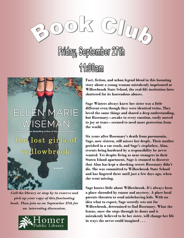 Book Club, "The Lost Girls of Willowbrook" by Ellen Marie Wiseman - Summary: Fact, fiction, and urban legend blend in this haunting story about a young woman mistakenly imprisoned at Willowbrook State School, the real-life institution later shuttered for its horrendous abuses.  Sage Winters always knew her sister was a little        different even though they were identical twins.