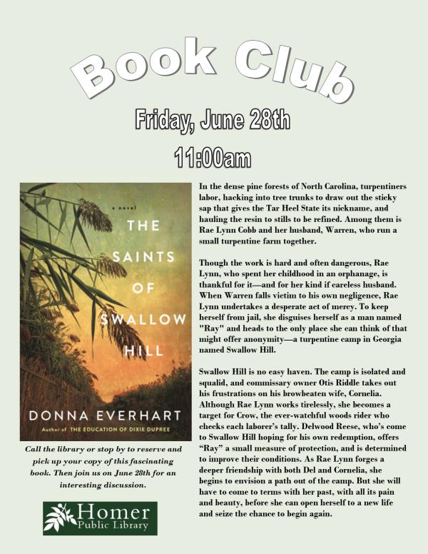 Book Club - "The Saints of Swallow Hill" by Donna Everhart - Friday, June 28th at 11am - Call the library or stop by to reserve and pick up your copy of this fascinating book. Then join us on June 28th for an interesting discussion. n the dense pine forests of North Carolina, turpentiners labor, hacking into tree trunks to draw out the sticky sap that gives the Tar Heel State its nickname, and hauling the resin to stills to be refined.