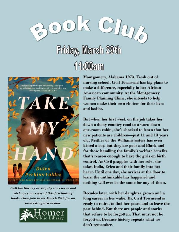 Book Club - "Take My Hand" by Dolen Perkins-Valdez - Friday, March 29th at 11am. Call the library or stop by to reserve and pick up your copy of this fascinating book. Then join us on March 29th for an interesting discussion. Summary: Montgomery, Alabama 1973. Fresh out of  nursing school, Civil Townsend has big plans to make a difference, especially in her African American community. At the Montgomery Family Planning Clinic, she intends to help women make their own choices for their lives and bodies.  But when her first week on the job takes her down a dusty country road to a worn down     one-room cabin, she’s shocked to learn that her new patients are children—just 11 and 13 years old. Neither of the Williams sisters has even kissed a boy, but they are poor and Black and for those handling the family’s welfare benefits that’s reason enough to have the girls on birth control. As Civil grapples with her role, she takes India, Erica and their family into her heart. Until one day, she arrives at the door to learn the unthinkable has happened and     nothing will ever be the same for any of them.  Decades later, with her daughter grown and a long career in her wake, Dr. Civil Townsend is ready to retire, to find her peace and to leave the past behind. But there are people and stories that refuse to be forgotten. That must not be forgotten. Because history repeats what we don’t remember. 