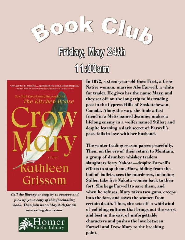 Book Club - Crow May by Kathleen Grissom -Friday, May 24th at 11am - Summary: In 1872, sixteen-year-old Goes First, a Crow Native woman, marries Abe Farwell, a white fur trader. He gives her the name Mary, and they set off on the long trip to his trading post in the Cypress Hills of Saskatchewan, Canada.