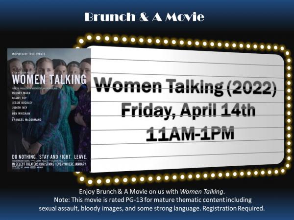 Brunch & A Movie - Friday, April 14th at 11am-1pm. Enjoy Brunch & A Movie on us with Women Talking (2022). Note: This movie is rated PG-13 for mature thematic content including sexual assault, bloody images, and some strong language. Registration required.