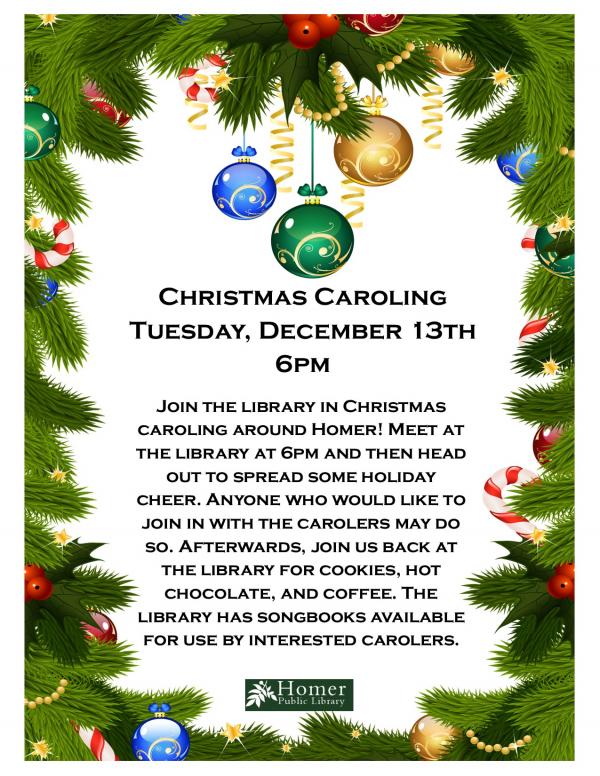 Christmas Caroling - Tuesday, December 13th at 6pm - Join the library in Christmas caroling around Homer! Meet at the library at 6pm and then head out to spread some holiday cheer. Anyone who would like to join in with the carolers may do so. Afterwards, join us back at the library for cookies, hot chocolate, and coffee. The library has songbooks available for use by interested carolers.