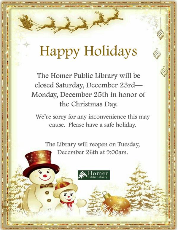 Happy Holidays! The Homer Public Library will be closed Saturday, December 23rd - Monday, December 25th in honor of Christmas Day. We're sorry for any inconvenience this may cause. Please have a safe holiday. The library will reopen on Tuesday, December 26th at 9am.