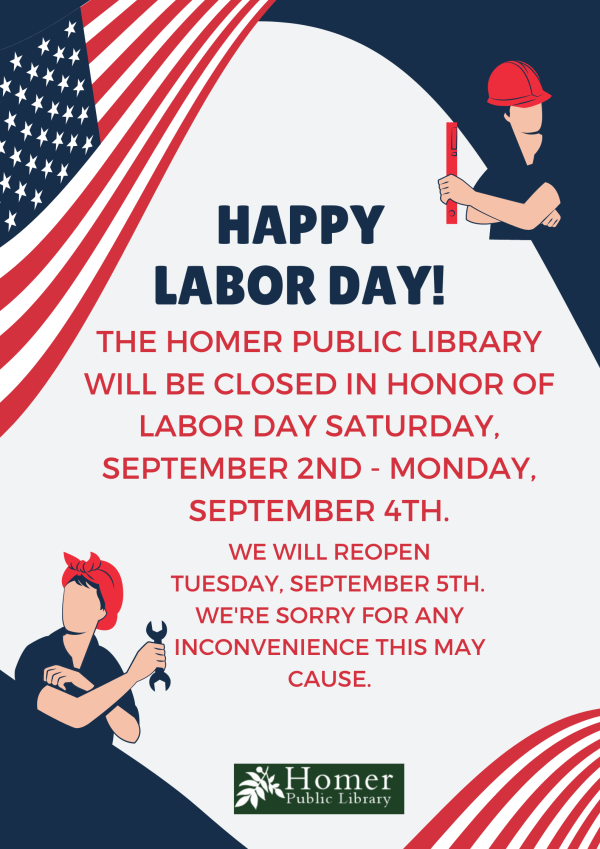 Happy Labor Day! The Homer Public Library will be closed in honor of Labor Day Saturday, September 2nd-Monday, September 4th. We will reopen Tuesday, September 5th. We're sorry for any inconvenience this may cause.