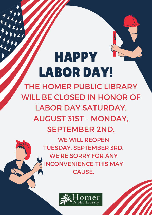 Happy Labor Day! The Homer Public Library will be closed in honor of Labor Day Saturday, August 31st - Monday, September 2nd. We will reopen Tuesday, September 3rd. We're sorry for any inconvenience this may cause.