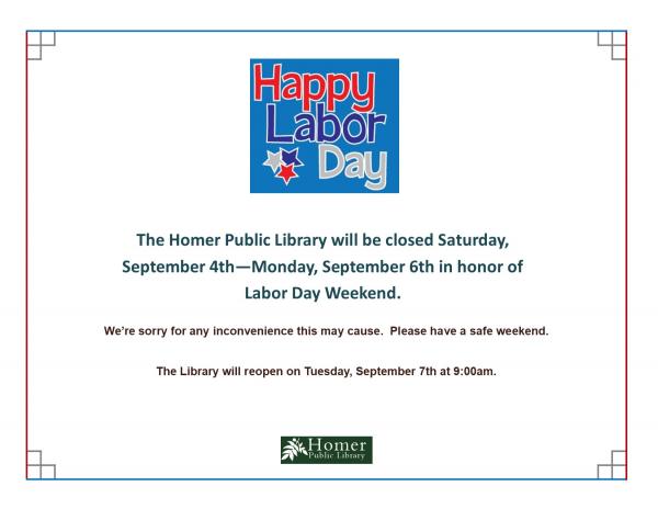 The Homer Public Library will be closed Saturday, September 4th - Monday, September 6th in honor of Labor Day Weekend. We're sorry for any inconvenience this may cause. Please have a safe weekend. The Library will reopen on Tuesday, September 7th at 9am.