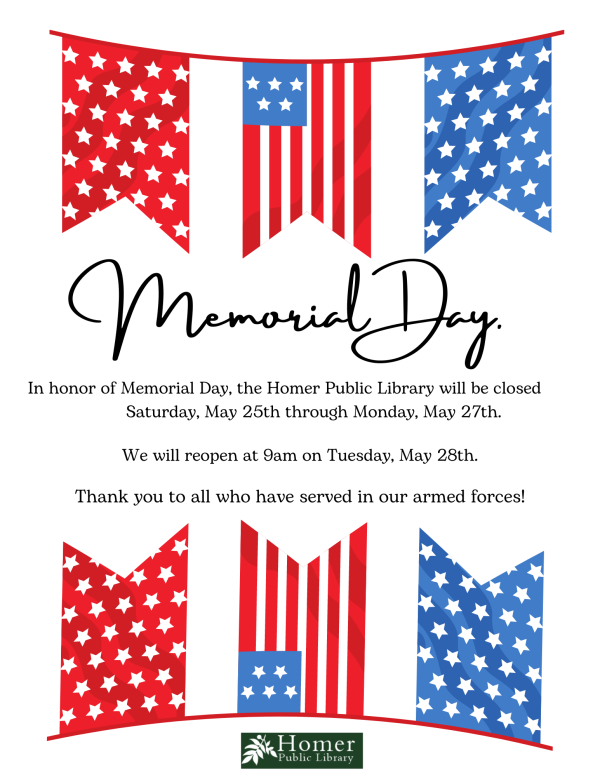 Library Closed For Memorial Day - In honor of Memorial Day, the Homer Public Library will be closed Saturday, May 25th through Monday, May 27th. We will reopen at 9am on Tuesday, May 28th. Thank you to all who have served in our armed forces!