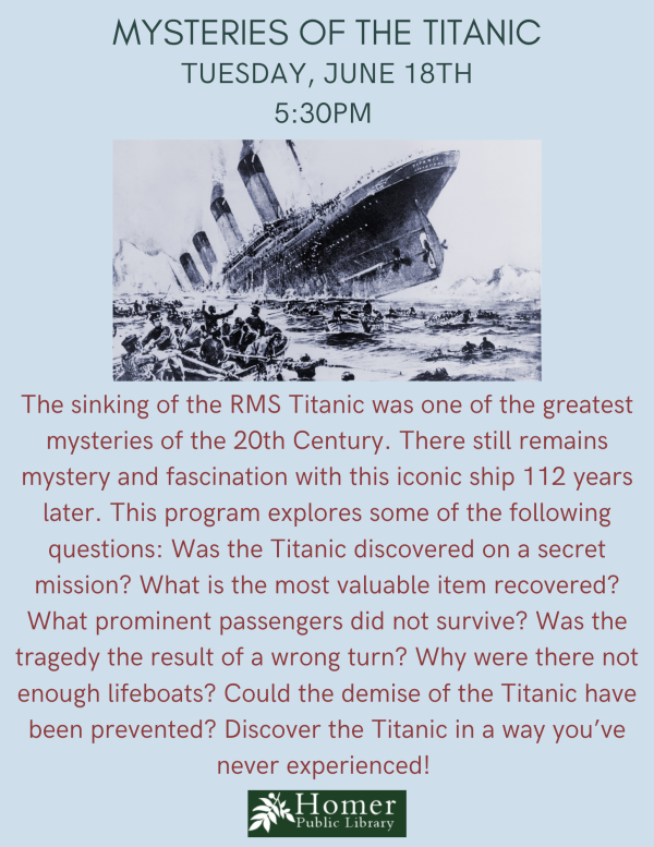 Mysteries of the Titanic - Tuesday, June 18th at 5:30pm - The sinking of the RMS Titanic was one of the greatest mysteries of the 20th Century. There still remains mystery and fascination with this iconic ship 112 years later. This program explores some of the following questions: Was the Titanic discovered on a secret mission? What is the most valuable item recovered? What prominent passengers did not survive? Was the tragedy the result of a wrong turn? Why were there not enough lifeboats? Could the demise of the Titanic have been prevented? Discover the Titanic in a way you’ve never experienced! 
