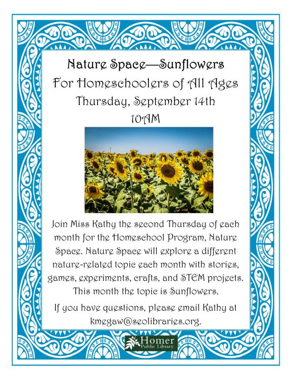 For Homeschoolers of All Ages - Thursday, September 14th at 10am. Join Miss Kathy the second Thursday of each month for the Homeschool Program, Nature Space. Nature Space will explore a different nature-related topic each month with stories, games, experiments, crafts, and STEM projects. This month the topic is Sunflowers. If you have questions, please email Kathy at kmegaw@seolibraries.org.