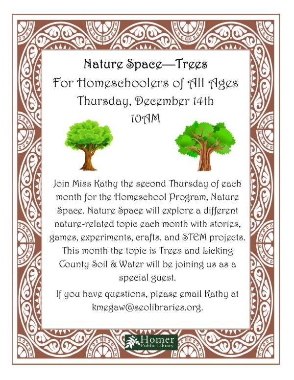 Nature Space - Trees - For Homeschoolers of All Ages - Thursday, December 14th at 10am. Join Miss Kathy the second Thursday of each month for the Homeschool Program, Nature Space. Nature Space will explore a different nature-related topic each month with stories, games, experiments, crafts, and STEM projects. This month the topic is Trees and Licking County Soil & Water will be joining us as a special guest. If you have questions, please email Kathy at kmegaw@seolibraries.org.