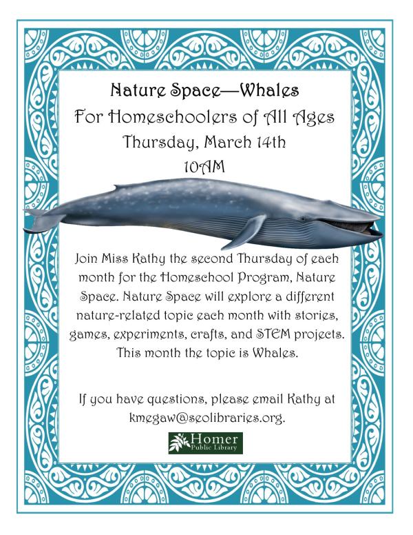 Nature Space - Whales - For Homeschoolers of All Ages, Thursday, March 14th at 10am. Join Miss Kathy the second Thursday of each month for the Homeschool Program, Nature Space. Nature Space will explore a different nature-related topic each month with stories, games, experiments, crafts, and STEM projects. This month the topic is whales. If you have questions, please email Kathy at kmegaw@seolibraries.org.