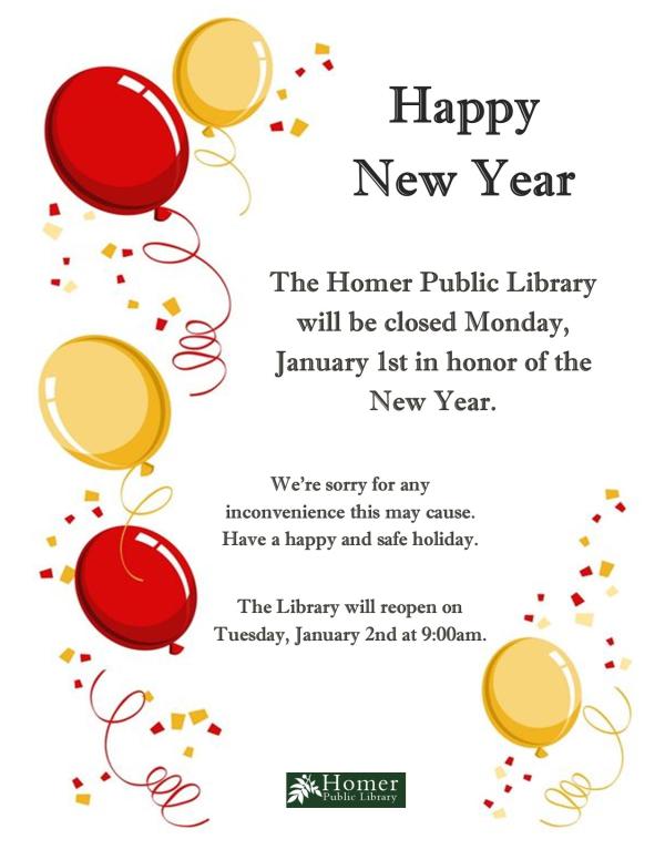 Happy New Year! The Homer Public Library will be closed Monday, January 1st in honor of the New Year. We're sorry for any inconvenience this may cause. Have a happy and safe holiday. The Library will reopen on Tuesday, January 2nd at 9am.