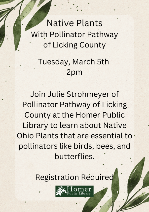 Native Plants with Pollinator Pathway of Licking County - Tuesday, March 5th at 2pm. Join Julie Strohmeyer of Pollinator Pathway of Licking County at the Homer Public Library to learn about Native Ohio Plants that are essential to pollinators like birds, bees, and butterflies. Registration Required.