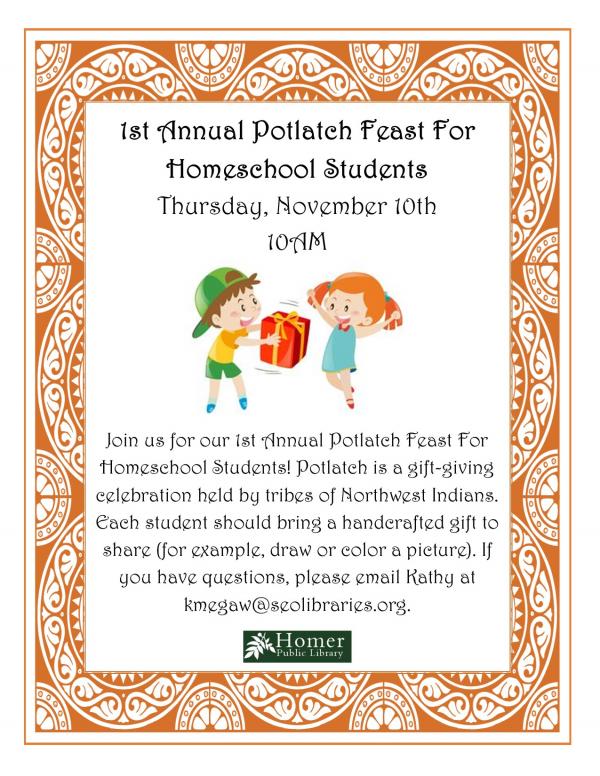 1st Annual Potlatch Feast For Homeschool Students - Thursday, November 10th at 10am. Join us for our 1st Annual Potlach Feast For Homeschool Students! Potlach is a gift-giving celebration held by tribes of Northwest Indians. Each student should bring a handcrafted gift to share (for example, draw or color a picture). If you have questions, please email Kathy at kmegaw@seolibraries.org,