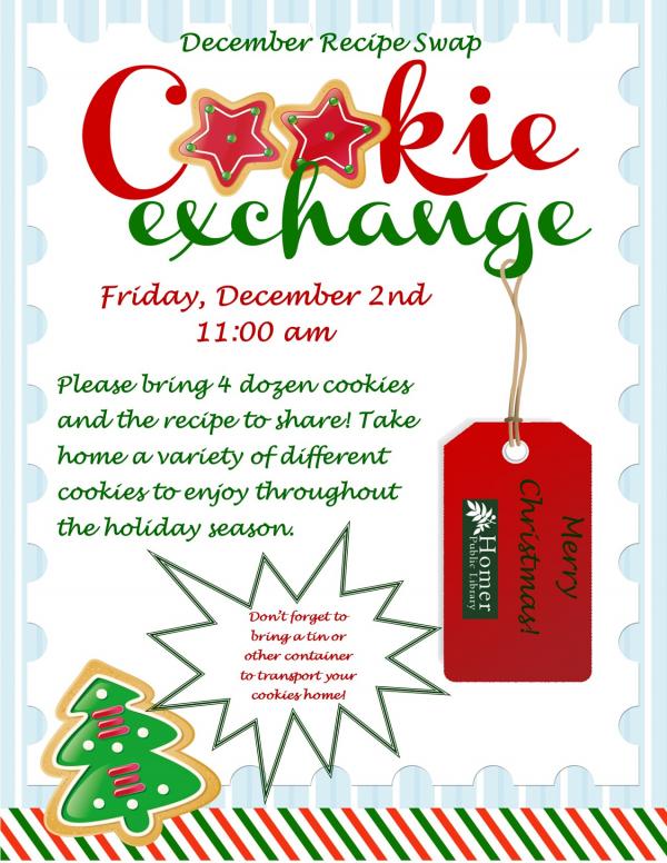 Recipe Swap - Cookie Exchange - Friday, December 2nd at 11am - Please bring 4 dozen cookies and the recipe to share! Take home a variety of different cookies to enjoy throughout the holiday season. Don't forget to bring a tin or other container to transport your cookies home.