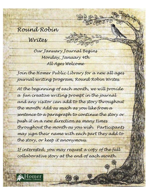 Round Robin Writes, Our January Journal Begins Monday, January 4th, All Ages Welcome, Join the Homer Public Library for a new all ages journal writing program, Round Robin Writes.    At the beginning of each month, we will provide a  fun creative writing prompt in the journal and any visitor can add to the story throughout the month. Add as much as you like from a sentence to a paragraph to continue the story or push it in a new direction as many times throughout the month as you wish.  Participants may sign their name with each part they add to the story, or keep it anonymous.   If interested, you may request a copy of the full collaborative story at the end of each month.