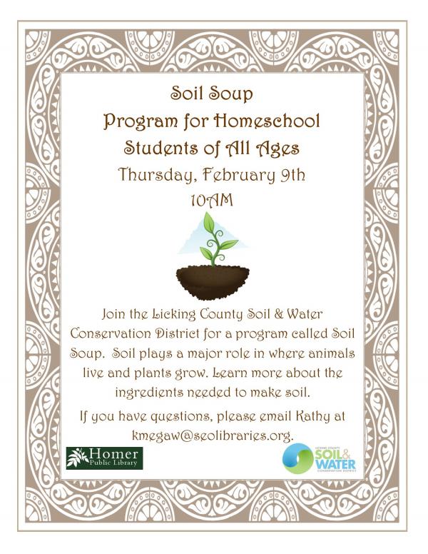 Soil Soup Program for Homeschool Students of All Ages, Thursday, February 9th at 10am, Join the Licking County Soil & Water Conservation District for a program called Soil Soup. Soil plays a major role in where animals live and plants grow. Learn more about the ingredients needed to make soil. If you have questions, please email Kathy at kmegaw@seolibraries.org.