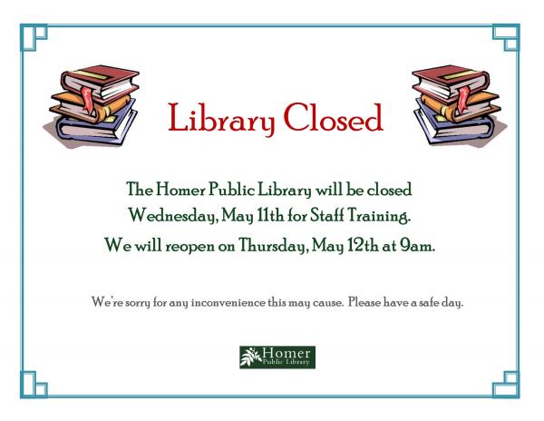 Library Closed for Staff Training. The Homer Public Library will be closed Wednesday May 11th for Staff Training. We will reopen on Thursday, May 12th at 9am. We're sorry for any inconvenience this may cause. Please have a safe day.