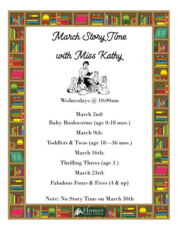 March Story Time with Miss Kathy - Wednesdays @ 10am, March 2nd - Baby Bookworms, March 9th - Toddlers and Twos, March 16th - Thrilling Threes, March 23rd - Fabulous Fours and Fives