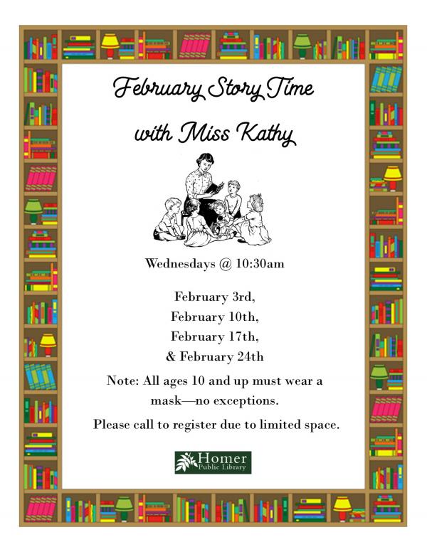 February Story Time with Miss Kathy, Wednesdays @ 10:30am  February 3rd, February 10th, February 17th, & February 24th Note: All ages 10 and up must wear a mask—no exceptions. Please call to register due to limited space.