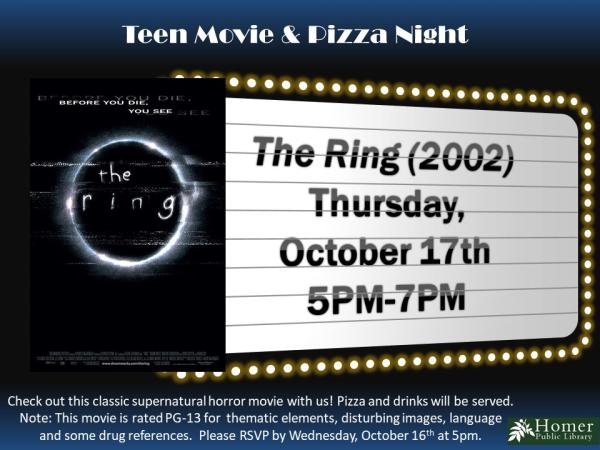 Teen Movie & Pizza Night - The Ring (2002), Thursday, October 17th, 5pm-7pm -Check out this classic supernatural horror movie with us! Pizza and drinks will be served. Note this movie is rated PG-13 for thematic elements, disturbing images, language, and some drug references. Please RSVP by calling or visiting the library by Wednesday, October 16th at 5pm.