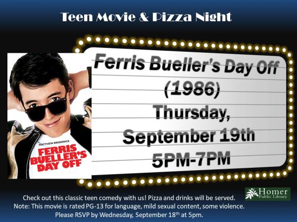 Teen Movie & Pizza Night - Ferris Bueller's Day Off (1986) - Thursday, September 19th from 5pm-7pm - Check out this classic teen comedy with us! Pizza and drinks will be served. Note: This movie is rated PG-13 for language, mild sexual content, some violence. Please RSVP by Wednesday, September 18th at 5pm.