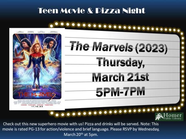 Teen Movie & Pizza Night - The Marvels (2023), Thursday, March 21st from 5pm-7pm. Check out this new superhero movie with us! Pizza and drinks will be served. Note: This movie is rated PG-13 for action/violence and brief language. Please RSVP by Wednesday, March 20th at 5pm.