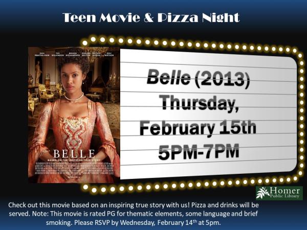 Teen Movie & Pizza Night - Belle (2013) - Thursday, February 15th from 5pm-7pm, Check out this movie based on an inspiring true story with us! Pizza and drinks will be served. Note: This movie is rated PG for thematic elements, some language, and brief smoking. Please RSVP by Wednesday, February 14th at 5pm.