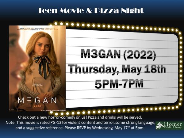 Teen Movie & Pizza Night - M3GAN (2022) - Thursday, May 18th at 5pm-7pm. Check out a new horror-comedy on us! Pizza and drinks will be served. Note: This movie is rated PG-13 for violent content and terror, some strong language, and a suggestive reference. Please RSVP by Wednesday, May 17th at 5pm.