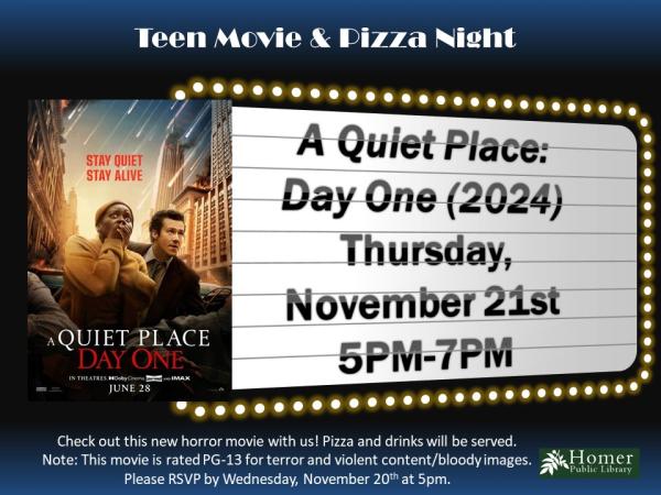 Teen Movie & Pizza Night - A Quiet Place: Day One (2024) - Thursday, November 21st from 5pm-7pm. Check out this new horror movie with us! Pizza and drinks will be served. Note: This movie is rated PG-13 for terror and violent content/ bloody images. Please RSVP by Wednesday, November 20th at 5pm.