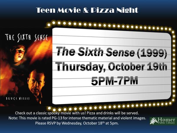 Teen Movie & Pizza Night - The Sixth Sense (1999) - Thursday, October 19th at 5pm-7pm. Check out a classic spooky movie on us! Pizza and drinks will be served. Note: This movie is rated PG-13 for intense thematic material and violent images. Please RSVP by Wednesday, October 18th at 5pm.