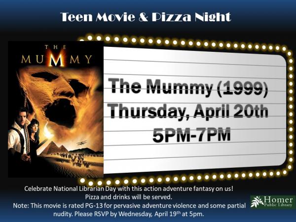 Teen Movie & Pizza Night - Thursday, April 20th, 5pm-7pm -The Mummy (1999) Rated PG-13. This movie is rated PG-13 for pervasive adventure violence and some partial nudity. Please RSVP by Wednesday, April 19th at 5pm.