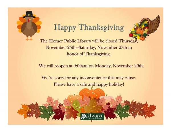 The Homer Public Library will be closed Thursday, November 25th - Saturday, November 27th in honor of Thanksgiving. We will reopen at 9am on Monday, November 29th. We're sorry for any inconvenience this may cause. Please have a safe and happy holiday.