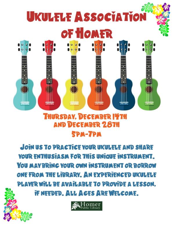 Ukulele Association of Homer - Thursday, December 14th and 28th from 5pm-7pm. Join us to practice your ukulele and share your enthusiasm for this unique instrument. You may bring your own instrument or borrow one from the library.  An experienced ukulele player will be available to provide a lesson, if needed. All ages are welcome.