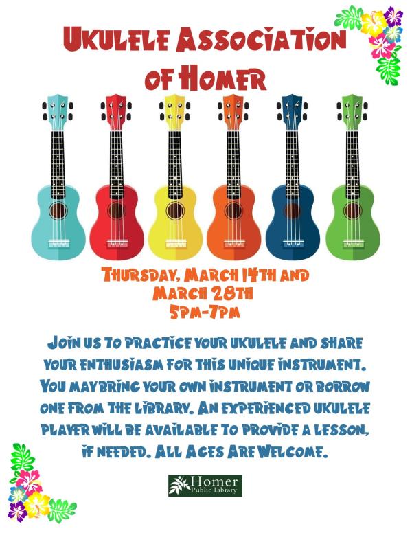 Ukulele Association of Homer - Thursday, March 14th and 28th from 5pm-7pm. Join us to practice your ukulele and share your enthusiasm for this unique instrument. You may bring your own instrument or borrow one from the library. An experienced ukulele player will be available to provide a lesson, if needed. All Ages Are Welcome.